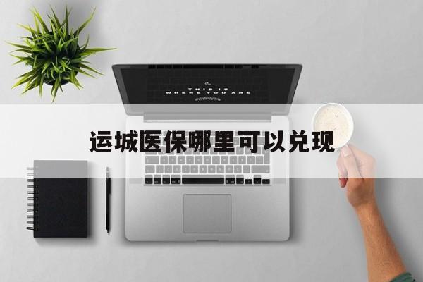 四川最新运城医保哪里可以兑现方法分析(最方便真实的四川运城医保中心在哪方法)